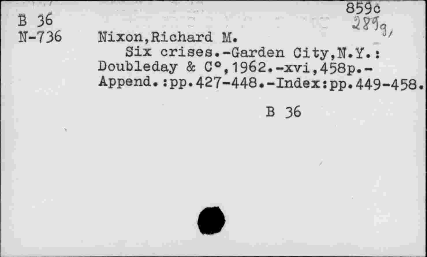 ﻿B 36
N-736
859c
Nixon,Richard M.	J/
Six crises.-Garden City,N.Y.: Doubleday & C°,1962.-xvi,458p.-Append.:pp.427-448.-Index:pp.449-458.
B 36